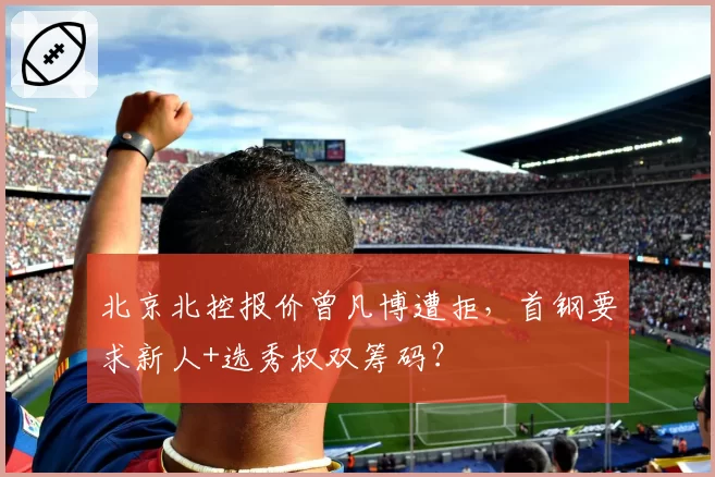 北京北控报价曾凡博遭拒，首钢要求新人+选秀权双筹码？