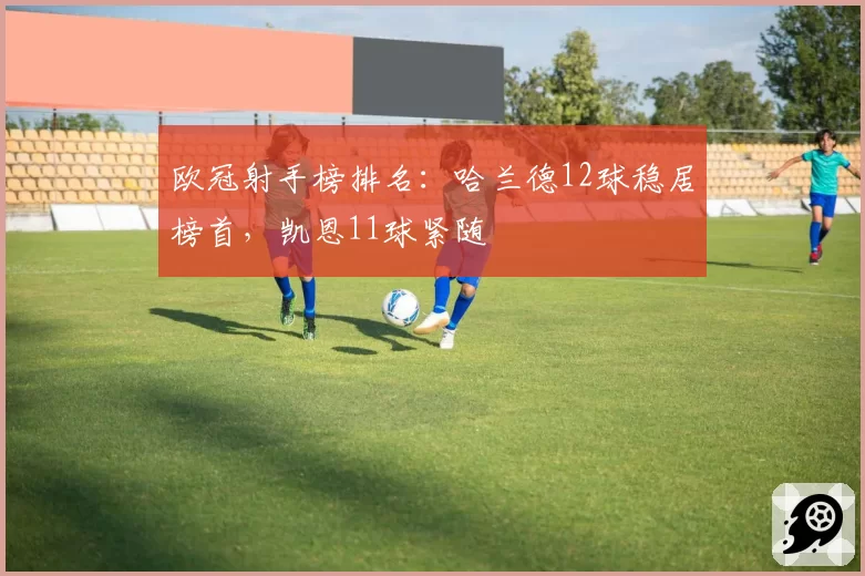 欧冠射手榜排名:哈兰德12球稳居榜首,凯恩11球紧随