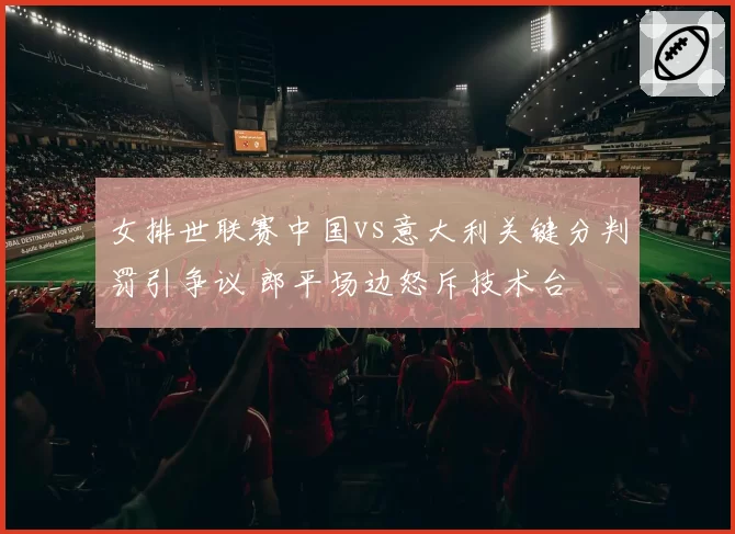 女排世联赛中国vs意大利关键分判罚引争议 郎平场边怒斥技术台