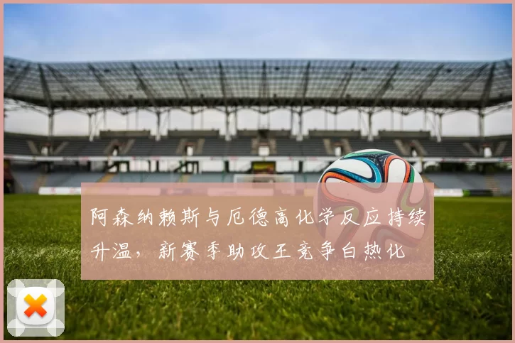 阿森纳赖斯与厄德高化学反应持续升温，新赛季助攻王竞争白热化