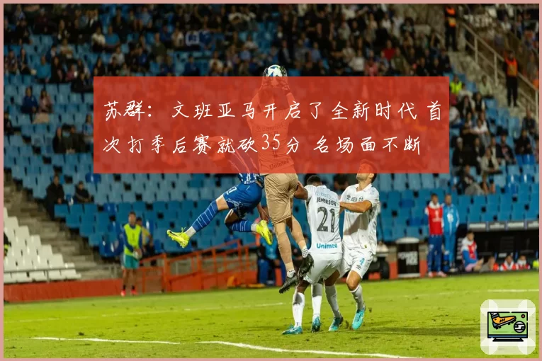 苏群：文班亚马开启了全新时代 首次打季后赛就砍35分 名场面不断