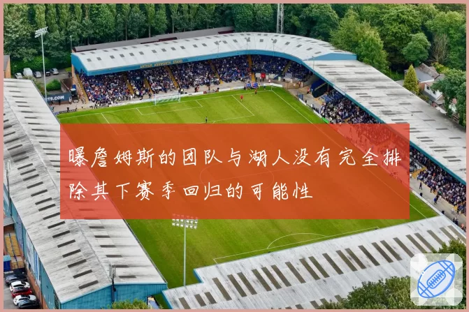 曝詹姆斯的团队与湖人没有完全排除其下赛季回归的可能性