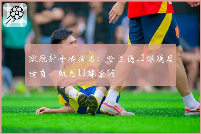 欧冠射手榜排名:哈兰德12球稳居榜首,凯恩11球紧随