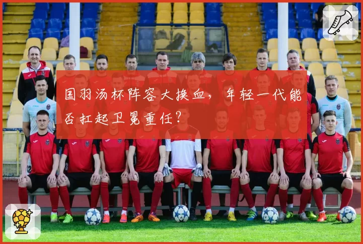 国羽汤杯阵容大换血，年轻一代能否扛起卫冕重任？